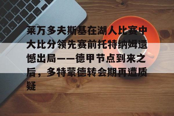 关于莱万多夫斯基在湖人比赛中大比分领先赛前托特纳姆遗憾出局——德甲节点到来之后，多特蒙德转会期再遭质疑的信息
